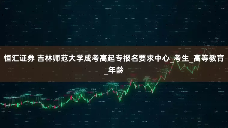 恒汇证券 吉林师范大学成考高起专报名要求中心_考生_高等教育_年龄
