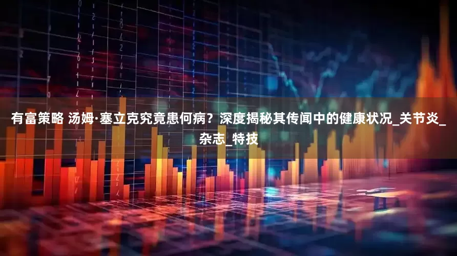 有富策略 汤姆·塞立克究竟患何病？深度揭秘其传闻中的健康状况_关节炎_杂志_特技