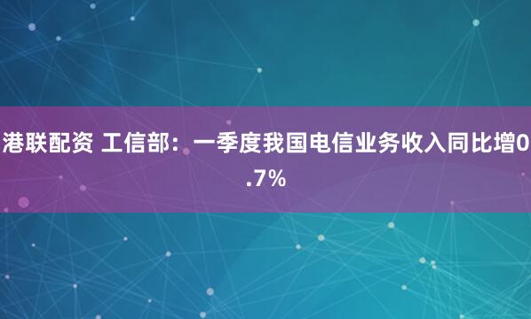 港联配资 工信部：一季度我国电信业务收入同比增0.7%