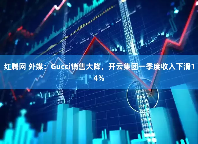 红腾网 外媒：Gucci销售大降，开云集团一季度收入下滑14%