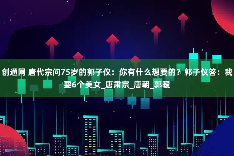 创通网 唐代宗问75岁的郭子仪：你有什么想要的？郭子仪答：我要6个美女_唐肃宗_唐朝_郭暧