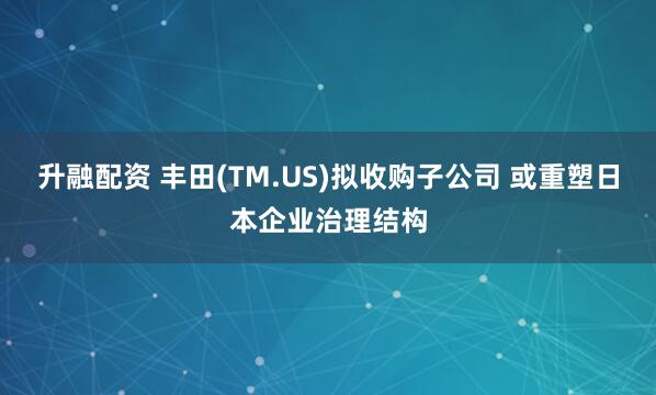 升融配资 丰田(TM.US)拟收购子公司 或重塑日本企业治理结构