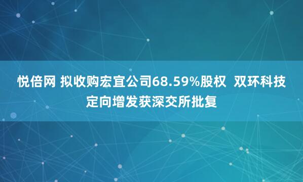 悦倍网 拟收购宏宜公司68.59%股权  双环科技定向增发获深交所批复