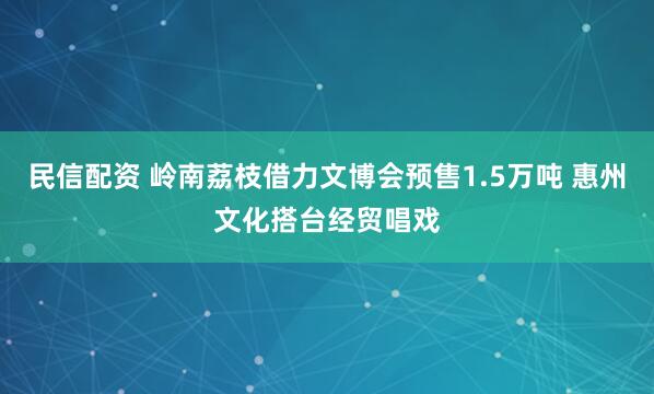 民信配资 岭南荔枝借力文博会预售1.5万吨 惠州文化搭台经贸唱戏