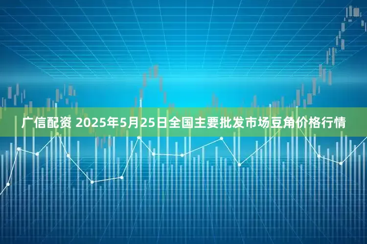 广信配资 2025年5月25日全国主要批发市场豆角价格行情