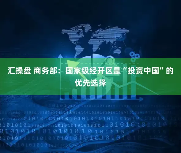 汇操盘 商务部：国家级经开区是“投资中国”的优先选择