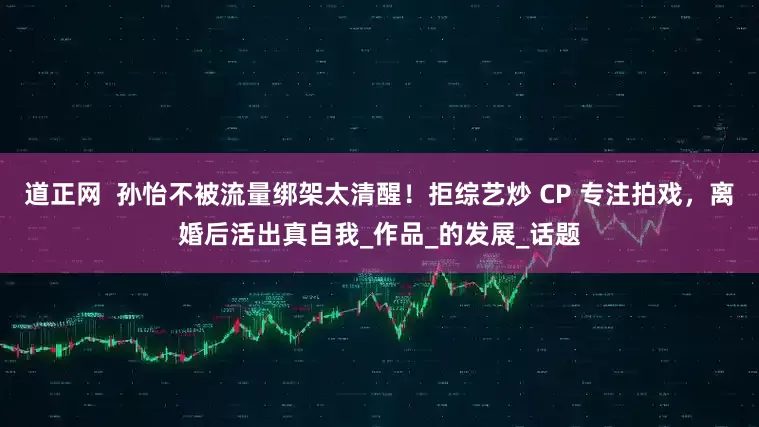 道正网  孙怡不被流量绑架太清醒！拒综艺炒 CP 专注拍戏，离婚后活出真自我_作品_的发展_话题