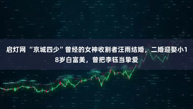 启灯网 “京城四少”曾经的女神收割者汪雨结婚，二婚迎娶小18岁白富美，曾把李钰当挚爱