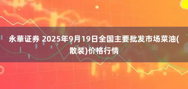 永華证券 2025年9月19日全国主要批发市场菜油(散装)价格行情