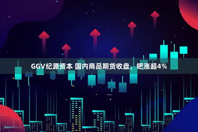 GGV纪源资本 国内商品期货收盘，钯涨超4%