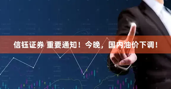 信钰证券 重要通知！今晚，国内油价下调！
