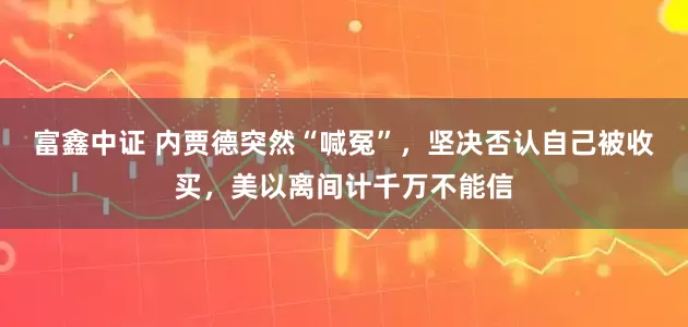 富鑫中证 内贾德突然“喊冤”，坚决否认自己被收买，美以离间计千万不能信